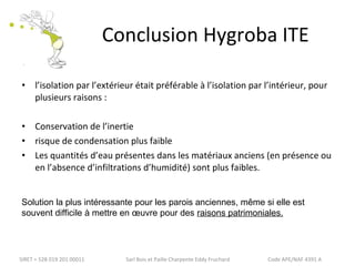 Conclusion Hygroba ITE 
• l’isolation par l’extérieur était préférable à l’isolation par l’intérieur, pour 
plusieurs raisons : 
• Conservation de l’inertie 
• risque de condensation plus faible 
• Les quantités d’eau présentes dans les matériaux anciens (en présence ou 
en l’absence d’infiltrations d’humidité) sont plus faibles. 
Solution la plus intéressante pour les parois anciennes, même si elle est 
souvent difficile à mettre en oeuvre pour des raisons patrimoniales. 
SIRET = 528 019 201 00011 Sarl Bois et Paille Charpente Eddy Fruchard Code APE/NAF 4391 A 
 