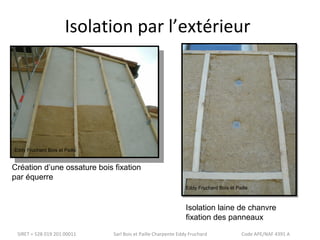 Isolation par l’extérieur 
Eddy Fruchard Bois et Paille 
Création d’une ossature bois fixation 
par équerre 
Eddy Fruchard Bois et Paille 
Isolation laine de chanvre 
fixation des panneaux 
SIRET = 528 019 201 00011 Sarl Bois et Paille Charpente Eddy Fruchard Code APE/NAF 4391 A 
 