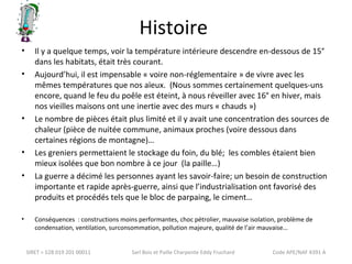 Histoire 
• Il y a quelque temps, voir la température intérieure descendre en-dessous de 15° 
dans les habitats, était très courant. 
• Aujourd’hui, il est impensable « voire non-réglementaire » de vivre avec les 
mêmes températures que nos aïeux. (Nous sommes certainement quelques-uns 
encore, quand le feu du poêle est éteint, à nous réveiller avec 16° en hiver, mais 
nos vieilles maisons ont une inertie avec des murs « chauds ») 
• Le nombre de pièces était plus limité et il y avait une concentration des sources de 
chaleur (pièce de nuitée commune, animaux proches (voire dessous dans 
certaines régions de montagne)… 
• Les greniers permettaient le stockage du foin, du blé; les combles étaient bien 
mieux isolées que bon nombre à ce jour (la paille…) 
• La guerre a décimé les personnes ayant les savoir-faire; un besoin de construction 
importante et rapide après-guerre, ainsi que l’industrialisation ont favorisé des 
produits et procédés tels que le bloc de parpaing, le ciment… 
• Conséquences : constructions moins performantes, choc pétrolier, mauvaise isolation, problème de 
condensation, ventilation, surconsommation, pollution majeure, qualité de l’air mauvaise… 
SIRET = 528 019 201 00011 Sarl Bois et Paille Charpente Eddy Fruchard Code APE/NAF 4391 A 
 