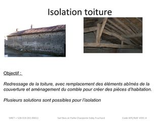 Isolation toiture 
Objectif : 
Redressage de la toiture, avec remplacement des éléments abîmés de la 
couverture et aménagement du comble pour créer des pièces d’habitation. 
Plusieurs solutions sont possibles pour l’isolation 
SIRET = 528 019 201 00011 Sarl Bois et Paille Charpente Eddy Fruchard Code APE/NAF 4391 A 
 