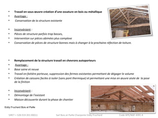 • Travail en sous-oeuvre création d’une ossature en bois ou métallique 
• Avantage : 
• Conservation de la structure existante 
• Inconvénient : 
• Pièces de structure parfois trop basses, 
• Intervention sur pièces abimées plus complexe 
• Conservation de pièces de structure bonnes mais à changer à la prochaine réfection de toiture. 
• Remplacement de la structure travail en chevrons autoporteurs 
• Avantage : 
• Base saine et neuve 
• Travail en faitière porteuse, suppression des fermes existantes permettant de dégager le volume 
• Création de caissons faciles à isoler (sans pont thermique) et permettant une mise en oeuvre aisée de la pose 
de la finition 
• Inconvénient : 
• Démontage de l’existant 
• Maison découverte durant la phase de chantier 
Eddy Fruchard Bois et Paille 
SIRET = 528 019 201 00011 Sarl Bois et Paille Charpente Eddy Fruchard Code APE/NAF 4391 A 
 
