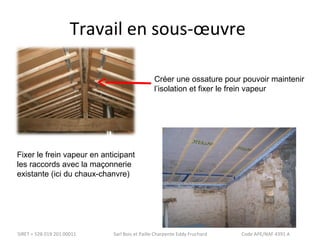 Travail en sous-oeuvre 
Créer une ossature pour pouvoir maintenir 
l’isolation et fixer le frein vapeur 
Fixer le frein vapeur en anticipant 
les raccords avec la maçonnerie 
existante (ici du chaux-chanvre) 
SIRET = 528 019 201 00011 Sarl Bois et Paille Charpente Eddy Fruchard Code APE/NAF 4391 A 
 