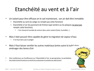 Etanchéité au vent et à l’air 
• Un isolant pour être efficace on le sait maintenant, son air doit être immobile: 
– Etanchéité au vent (la volige ne remplit pas cette fonction) 
– Etanchéité à l’air (le parement de finition type lambris ou les plaques ne peut pas 
remplir cette fonction). 
• - l’air chaud et humide de rentrer dans votre isolant (fuite, humidité…) 
• Mais il doit pouvoir être capable de gérer la migration de vapeur d’eau 
– Il ne faut donc pas la piéger 
• Mais il faut laisser ventiler les autres matériaux (entre autre la tuile) donc 
aménager des lames d’air 
• Voir conférence sur Conférence sur l’étanchéité à l’air, la perspiration, la ventilation 
• http://eddy.fruchard.fr/confrence-sur-ltanchit-lair-la-perspiration-la-ventilation-par-eddy-fruchard 
SIRET = 528 019 201 00011 Sarl Bois et Paille Charpente Eddy Fruchard Code APE/NAF 4391 A 
 