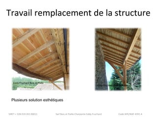 Travail remplacement de la structure 
Eddy Fruchard Bois et Paille 
Plusieurs solution esthétiques 
Eddy Fruchard Bois et Paille 
SIRET = 528 019 201 00011 Sarl Bois et Paille Charpente Eddy Fruchard Code APE/NAF 4391 A 
 