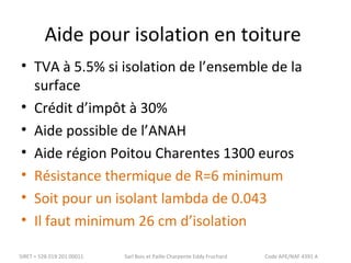 Aide pour isolation en toiture 
• TVA à 5.5% si isolation de l’ensemble de la 
surface 
• Crédit d’impôt à 30% 
• Aide possible de l’ANAH 
• Aide région Poitou Charentes 1300 euros 
• Résistance thermique de R=6 minimum 
• Soit pour un isolant lambda de 0.043 
• Il faut minimum 26 cm d’isolation 
SIRET = 528 019 201 00011 Sarl Bois et Paille Charpente Eddy Fruchard Code APE/NAF 4391 A 
 