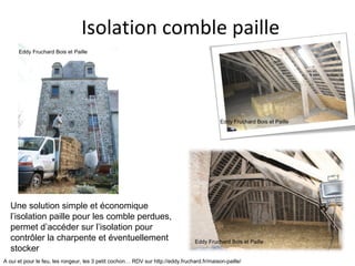 Isolation comble paille 
Eddy Fruchard Bois et Paille 
Eddy Fruchard Bois et Paille 
Une solution simple et économique 
l’isolation paille pour les comble perdues, 
permet d’accéder sur l’isolation pour 
contrôler la charpente et éventuellement 
stocker 
A oui et pour le feu, les rongeur, les 3 petit cochon… RDV sur http://eddy.fruchard.fr/maison-paille/ 
Eddy Fruchard Bois et Paille 
 