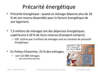 Précarité énergétique 
• Précarité énergétique : quand un ménage dépense plus de 10 
% de son revenu disponible pour la facture énergétique de 
son logement. 
• 7,5 millions de ménages ont des dépenses énergétiques 
supérieures à 10 % de leurs revenus (transport compris). 
– EDF, estime que 3 millions de ménages sont en situation de précarité 
énergétique. 
• En Poitou-Charentes, 15 % des ménages, 
– soit 113 000 ménages 
• Source Insee Poitou-Charentes 
SIRET = 528 019 201 00011 Sarl Bois et Paille Charpente Eddy Fruchard Code APE/NAF 4391 A 
 