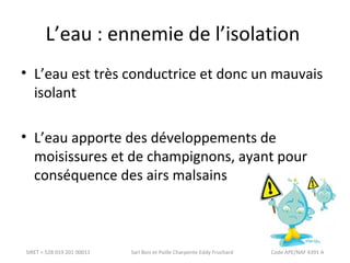 L’eau : ennemie de l’isolation 
• L’eau est très conductrice et donc un mauvais 
isolant 
• L’eau apporte des développements de 
moisissures et de champignons, ayant pour 
conséquence des airs malsains 
SIRET = 528 019 201 00011 Sarl Bois et Paille Charpente Eddy Fruchard Code APE/NAF 4391 A 
 