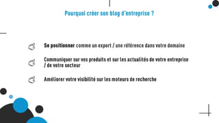 Pourquoi créer son blog d’entreprise ?
Se positionner comme un expert / une référence dans votre domaine
Communiquer sur vos produits et sur les actualités de votre entreprise / de votre secteur
Améliorer votre visibilité sur les moteurs de recherche
 
