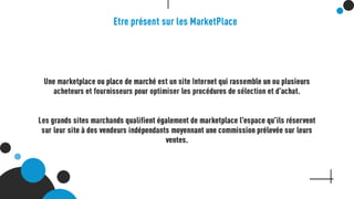 Etre présent sur les MarketPlace
Une marketplace ou place de marché est un site Internet qui rassemble un ou
plusieurs acheteurs et fournisseurs pour optimiser les procédures de sélection et
d’achat.
Les grands sites marchands qualifient également de marketplace l’espace qu’ils
réservent sur leur site à des vendeurs indépendants moyennant une commission
prélevée sur leurs ventes.
 