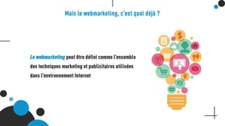 Mais le webmarketing, c’est quoi déjà ?
Le webmarketing peut être défini comme l’ensemble des techniques marketing
et publicitaires utilisées dans l’environnement Internet
 