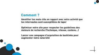 Comment ?
Identifier les mots clés en rapport avec votre activité que les
internautes sont susceptibles de taper
Optimiser votre site pour respecter les guidelines des moteurs
de recherche (Technique, vitesse, contenu…)
Lancer une campagne d’acquisition de backlinks pour
augmenter votre notoriété
 