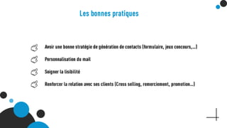 Les bonnes pratiques
Avoir une bonne stratégie de génération de contacts
(formulaire, jeux concours,…)
Personnalisation du mail
Soigner la lisibilité
Renforcer la relation avec ses clients (Cross selling,
remerciement, promotion…)
 