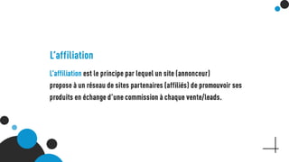 L’affiliation
L’affiliation est le principe par lequel un site (annonceur)
propose à un réseau de sites partenaires (affiliés) de
promouvoir ses produits en échange d’une commission à
chaque vente/leads.
 