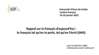 Université d’hiver de Serbie
Institut français
14-16 janvier 2015
Regard sur le français d’aujourd’hui :
le français tel qu’on le parle, tel qu’on l’écrit (SMS)
Julie VELDEMAN-ABRY
jveldemanabry@univ-catholyon.fr
 