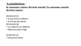 Assimilation:
la consonne sonore devient sourde/ la consonne sourde
devient sonore
[d] devient [t]
• Je vais chez le médecin
• Je n’ai pas de chance
[b] devient [p]
• Il va obtenir son diplôme
• Observez cette image
[s] devient [z]
• Une grosse dame
 