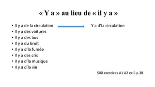 « Y a » au lieu de « il y a »
• Il y a de la circulation Y a d’la circulation
• Il y a des voitures
• Il y a des bus
• Il y a du bruit
• Il y a d’la fumée
• Il y a des cris
• Il y a d’la musique
• Il y a d’la vie
500 exercices A1 A2 ex 5 p.38
 