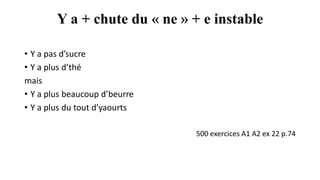 Y a + chute du « ne » + e instable
• Y a pas d’sucre
• Y a plus d’thé
mais
• Y a plus beaucoup d’beurre
• Y a plus du tout d’yaourts
500 exercices A1 A2 ex 22 p.74
 