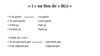 « i » au lieu de « il(s) »
• Il va partir i va partir
• Ils vont partir i vont partir
• Il fait ça i fait ça
• Ils font ça i font ça
+ chute du « ne »
• Ils ne peuvent pas i peuvent pas
• Il ne répond pas i répond pas
 
