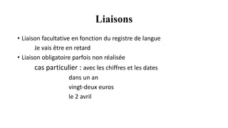 Liaisons
• Liaison facultative en fonction du registre de langue
Je vais être en retard
• Liaison obligatoire parfois non réalisée
cas particulier : avec les chiffres et les dates
dans un an
vingt-deux euros
le 2 avril
 