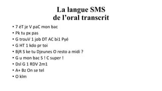 La langue SMS
de l’oral transcrit
• 7 éT je V paC mon bac
• Pk tu px pas
• G trouV 1 job DT AC bi1 Pyé
• G HT 1 kdo pr toi
• BjR S ke tu Djeunes O resto a midi ?
• G u mon bac S ! C super !
• Dsl G 1 RDV 2m1
• A+ Bz On se tel
• O klm
 