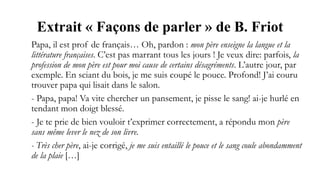 Extrait « Façons de parler » de B. Friot
Papa, il est prof de français… Oh, pardon : mon père enseigne la langue et la
littérature françaises. C’est pas marrant tous les jours ! Je veux dire: parfois, la
profession de mon père est pour moi cause de certains désagréments. L’autre jour, par
exemple. En sciant du bois, je me suis coupé le pouce. Profond! J’ai couru
trouver papa qui lisait dans le salon.
- Papa, papa! Va vite chercher un pansement, je pisse le sang! ai-je hurlé en
tendant mon doigt blessé.
- Je te prie de bien vouloir t’exprimer correctement, a répondu mon père
sans même lever le nez de son livre.
- Très cher père, ai-je corrigé, je me suis entaillé le pouce et le sang coule abondamment
de la plaie […]
 