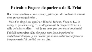 Extrait « Façons de parler » de B. Friot
Il a baissé son livre et m’a aperçu, grimaçant de douleur et serrant
mon pouce sanguinolent.
- Mais t’es cinglé, ou quoi? a-t-il hurlé, furieux. Veux-tu f… le
camp, tu pisses le sang! Tu as dégueulassé la moquette! File à la
salle de bains et dém…-toi! Je ne veux pas voir cette boucherie!
J’ai failli répondre: «Très cher papa, votre façon de parler m’est
complètement étrangère. Je vous saurais gré de bien vouloir vous exprimer en
français.» mais j’ai préféré ne rien dire.
 
