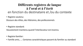Différents registres de langue
à l’oral et à l’écrit
en fonction du destinataire et /ou du contexte
• Registre soutenu:
Discours des élites, des littéraires, des professionnels
• Registre standard:
Vouvoiement maintenu quand l’interlocuteur est inconnu
• Registre familier:
• Famille amis, …. Certaines caractéristiques passent du familier au standard
 