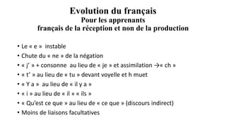 Evolution du français
Pour les apprenants
français de la réception et non de la production
• Le « e » instable
• Chute du « ne » de la négation
• « j’ » + consonne au lieu de « je » et assimilation →« ch »
• « t’ » au lieu de « tu » devant voyelle et h muet
• « Y a » au lieu de « il y a »
• « i » au lieu de « il » « ils »
• « Qu’est ce que » au lieu de « ce que » (discours indirect)
• Moins de liaisons facultatives
 