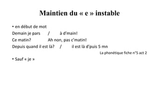 Maintien du « e » instable
• en début de mot
Demain je pars / à d’main!
Ce matin? Ah non, pas c’matin!
Depuis quand il est là? / il est là d’puis 5 mn
La phonétique fiche n°5 act 2
• Sauf « je »
 