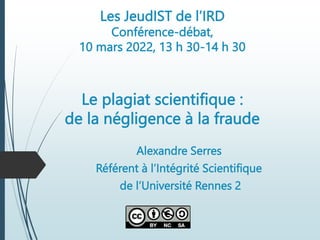 Les JeudIST de l’IRD
Conférence-débat,
10 mars 2022, 13 h 30-14 h 30
Le plagiat scientifique :
de la négligence à la fraude
Alexandre Serres
Référent à l’Intégrité Scientifique
de l’Université Rennes 2
 