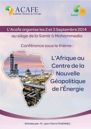 Conférence sous le thème :
L’Afrique au
Centre de la
Nouvelle
Géopolitique
de l’Énergie
Animée par : Pr. Jean-Pierre FAVENNEC
L’Acafe organise les 2 et 3 Septembre 2014
au siège de la Samir à Mohammedia
 