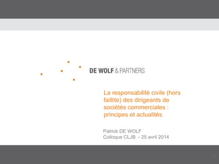 1
La responsabilité civile (hors
faillite) des dirigeants de
sociétés commerciales :
principes et actualités
Patrick DE WOLF
Colloque CLJB - 25 avril 2014
 