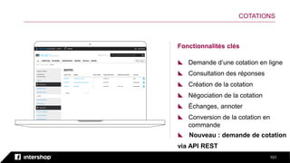 101
Fonctionnalités clés
 Demande d’une cotation en ligne
 Consultation des réponses
 Création de la cotation
 Négociation de la cotation
 Échanges, annoter
 Conversion de la cotation en
commande
COTATIONS
 Nouveau : demande de cotation
via API REST
 