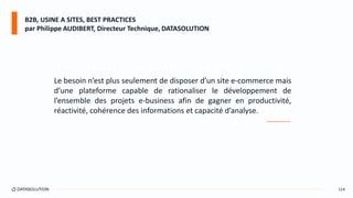 114
Le besoin n’est plus seulement de disposer d’un site e-commerce mais
d’une plateforme capable de rationaliser le développement de
l’ensemble des projets e-business afin de gagner en productivité,
réactivité, cohérence des informations et capacité d’analyse.
________
B2B, USINE A SITES, BEST PRACTICES
par Philippe AUDIBERT, Directeur Technique, DATASOLUTION
 