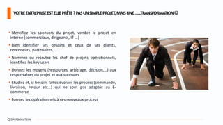  Identifiez les sponsors du projet, vendez le projet en
interne (commerciaux, dirigeants, IT …)
 Bien identifier ses besoins et ceux de ses clients,
revendeurs, partenaires, …
 Nommez ou recrutez les chef de projets opérationnels,
identifiez les key users
 Donnez les moyens (ressources, arbitrage, décision,…) aux
responsables du projet et aux sponsors
 Etudiez et, si besoin, faites évoluer les process (commande,
livraison, retour etc…) qui ne sont pas adaptés au E-
commerce
 Formez les opérationnels à ces nouveaux process
VOTREENTREPRISEESTELLEPRÊTE?PASUNSIMPLEPROJET,MAISUNE…...TRANSFORMATION
 