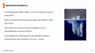  L’interfaçage avec l’ERP, le WMS… le SI au sens large est souvent
sous-estimé
Avoir une réflexion d’architecture (actuelle, intermédiaire, cible)
est cruciale
 Bien estimer les coûts internes de l’intégration au SI, la
disponibilité des ressources internes
 Accompagnement, développement de nouvelles interfaces,
synchronisation avec les projets SI en cours … ou pas
BIENÉVALUERLESIMPACTSSI…
117
 