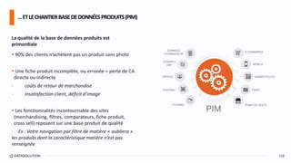La qualité de la base de données produits est
primordiale
 90% des clients n’achètent pas un produit sans photo
 Une fiche produit incomplète, ou erronée = perte de CA
directe ou indirecte
- coûts de retour de marchandise
- Insatisfaction client, déficit d’image
 Les fonctionnalités incontournable des sites
(merchandising, filtres, comparateurs, fiche produit,
cross sell) reposent sur une base produit de qualité
- Ex : Votre navigation par filtre de matière « oubliera »
les produits dont la caractéristique matière n’est pas
renseignée
…ETLECHANTIERBASEDEDONNÉESPRODUITS(PIM)
118
 