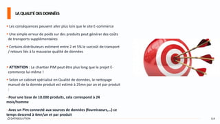  Les conséquences peuvent aller plus loin que le site E-commerce
 Une simple erreur de poids sur des produits peut générer des coûts
de transports supplémentaires
 Certains distributeurs estiment entre 2 et 5% le surcoût de transport
/ retours liés à la mauvaise qualité de données
 ATTENTION : Le chantier PIM peut être plus long que le projet E-
commerce lui-même !
 Selon un cabinet spécialisé en Qualité de données, le nettoyage
manuel de la donnée produit est estimé à 25mn par an et par produit
:
- Pour une base de 10.000 produits, cela correspond à 24
mois/homme
- Avec un Pim connecté aux sources de données (fournisseurs,…) ce
temps descend à 4mn/an et par produit
LAQUALITÉDESDONNÉES
119
 