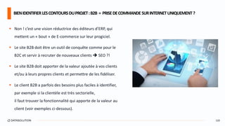  Non ! c’est une vision réductrice des éditeurs d’ERP, qui
mettent un « bout » de E-commerce sur leur progiciel.
 Le site B2B doit être un outil de conquête comme pour le
B2C et servir à recruter de nouveaux clients  SEO ?!
 Le site B2B doit apporter de la valeur ajoutée à vos clients
et/ou à leurs propres clients et permettre de les fidéliser.
 Le client B2B a parfois des besoins plus faciles à identifier,
par exemple si la clientèle est très sectorielle,
il faut trouver la fonctionnalité qui apporte de la valeur au
client (voir exemples ci-dessous).
BIENIDENTIFIERLESCONTOURSDUPROJET:B2B = PRISEDECOMMANDESURINTERNETUNIQUEMENT?
120
 