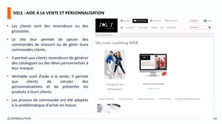  Les clients sont des revendeurs ou des
grossistes.
 Le site leur permet de passer des
commandes de réassort ou de gérer leurs
commandes clients.
 Il permet aux clients revendeurs de générer
des catalogues ou des devis personnalisés à
leur marque.
 Véritable outil d’aide à la vente, il permet
aux clients de simuler des
personnalisations et de présenter les
produits à leurs clients.
 Les process de commande ont été adaptés
à la problématique d’achat en masse.
SOLS : AIDE À LA VENTE ET PERSONNALISATION
124
 
