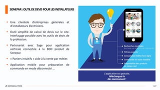  Une clientèle d’entreprises générales et
d’installateurs électriciens.
 Outil simplifié de calcul de devis sur le site.
Interfaçage possible avec les outils de devis de
la profession.
 Partenariat avec Sage pour application
verticale connectée à la BDD produit de
Sonepar.
 « Paniers intuitifs » aide à la vente par métier.
 Application mobile pour préparation de
commande en mode déconnecté …
SONEPAR:OUTILDEDEVISPOURLESINSTALLATEURS
127
 