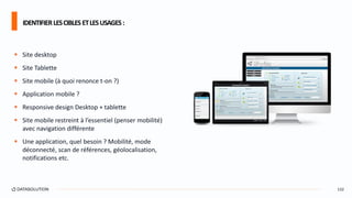  Site desktop
 Site Tablette
 Site mobile (à quoi renonce t-on ?)
 Application mobile ?
 Responsive design Desktop + tablette
 Site mobile restreint à l’essentiel (penser mobilité)
avec navigation différente
 Une application, quel besoin ? Mobilité, mode
déconnecté, scan de références, géolocalisation,
notifications etc.
IDENTIFIERLESCIBLESETLESUSAGES:
132
 