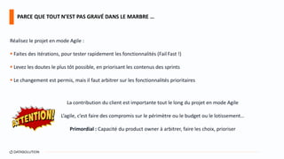 Réalisez le projet en mode Agile :
 Faites des itérations, pour tester rapidement les fonctionnalités (Fail Fast !)
 Levez les doutes le plus tôt possible, en priorisant les contenus des sprints
 Le changement est permis, mais il faut arbitrer sur les fonctionnalités prioritaires
La contribution du client est importante tout le long du projet en mode Agile
L’agile, c’est faire des compromis sur le périmètre ou le budget ou le lotissement…
Primordial : Capacité du product owner à arbitrer, faire les choix, prioriser
PARCE QUE TOUT N’EST PAS GRAVÉ DANS LE MARBRE …
 