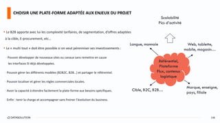  Le B2B apporte avec lui les complexité tarifaires, de segmentation, d’offres adaptées
à la cible, E-procurement, etc…
 Le « multi tout » doit être possible si on veut pérenniser ses investissements :
- Pouvoir développer de nouveaux sites ou canaux sans remettre en cause
les interfaces SI déjà développées.
- Pouvoir gérer les différents modèles (B2B2C, B2B…) et partager le référentiel.
- Pouvoir localiser et gérer les règles commerciales locales.
- Avoir la capacité à étendre facilement la plate-forme aux besoins spécifiques.
- Enfin : tenir la charge et accompagner sans freiner l’évolution du business.
CHOISIR UNE PLATE-FORME ADAPTÉE AUX ENJEUX DU PROJET
136
Référentiel,
Plateforme
Flux, contenus
logistique
Langue, monnaie
Cible, B2C, B2B…
Web, tablette,
mobile, magasin…
Marque, enseigne,
pays, filiale
Scalabilité
Pics d’activité
 