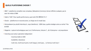  IBM ? : plateforme complète mais complexe, Websphere Commerce Server difficile à adapter, pas le
cœur de métier d’IBM
 Hybris ? SAP ! Pour quelle performance, quel coût (TCO  ROI  ) ?
 Oracle : plateforme en reconstruction, se dirige vers le mode Saas
 Demandware (ou plutôt Intershop 6…oups Salesforce) : 100% Saas, quelle stratégie suite au rachat ? Pas
de B2B
 Magento : rupture technologique avec la v2. Performance, Volume ?….& V Enterprise = sol propriétaire
 Intershop seul acteur spécialisé indépendant
- Incontournable en B2B
- Scalabilité, robustesse
- multi site, multi touch point, multi langue, multi pays…. Le fameux multi tout !
QUELLE PLATEFORME CHOISIR ?
137
 