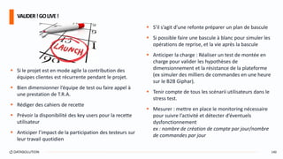  Si le projet est en mode agile la contribution des
équipes clientes est récurrente pendant le projet.
 Bien dimensionner l’équipe de test ou faire appel à
une prestation de T.R.A.
 Rédiger des cahiers de recette
 Prévoir la disponibilité des key users pour la recette
utilisateur
 Anticiper l’impact de la participation des testeurs sur
leur travail quotidien
 S’il s’agit d’une refonte préparer un plan de bascule
 Si possible faire une bascule à blanc pour simuler les
opérations de reprise, et la vie après la bascule
 Anticiper la charge : Réaliser un test de montée en
charge pour valider les hypothèses de
dimensionnement et la résistance de la plateforme
(ex simuler des milliers de commandes en une heure
sur le B2B Giphar).
 Tenir compte de tous les scénarii utilisateurs dans le
stress test.
 Mesurer : mettre en place le monitoring nécessaire
pour suivre l’activité et détecter d’éventuels
dysfonctionnement
ex : nombre de création de compte par jour/nombre
de commandes par jour
VALIDER!GOLIVE!
140
 