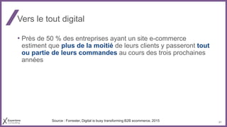 21
Vers le tout digital
• Près de 50 % des entreprises ayant un site e-commerce
estiment que plus de la moitié de leurs clients y passeront tout
ou partie de leurs commandes au cours des trois prochaines
années
Source : Forrester, Digital is busy transforming B2B ecommerce, 2015
 
