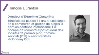 François Duranton
Directeur d’Expertime Consulting
Bénéficie de plus de 16 ans d’expérience
en e-commerce et gestion de projets SI
dans un contexte international. Il a
occupé des nombreux postes dans des
sociétés de premier plan, comme
Redcats (PPR) ou encore Stella
McCartney Kids.
 