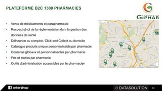 42
PLATEFORME B2C 1300 PHARMACIES
• Vente de médicaments et parapharmacie
• Respect strict de la réglementation dont la gestion des
données de santé
• Délivrance au comptoir, Click and Collect ou domicile
• Catalogue produits unique personnalisable par pharmacie
• Contenus globaux et personnalisables par pharmacie
• Prix et stocks par pharmacie
• Outils d’administration accessibles par le pharmacien
 